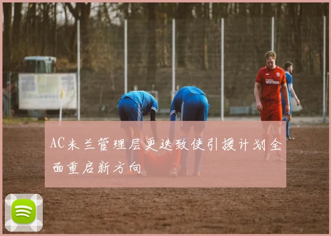 AC米兰管理层更迭致使引援计划全面重启新方向