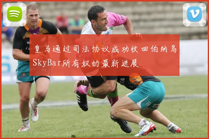 皇马通过司法协议成功收回伯纳乌SkyBar所有权的最新进展
