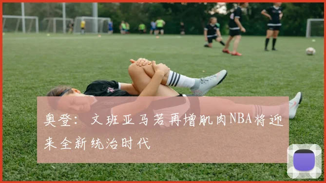 奥登：文班亚马若再增肌肉NBA将迎来全新统治时代