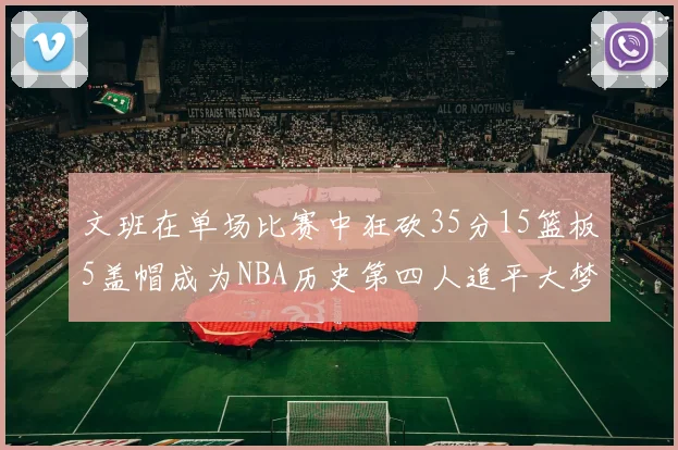 文班在单场比赛中狂砍35分15篮板5盖帽成为NBA历史第四人追平大梦鲨鱼天勾