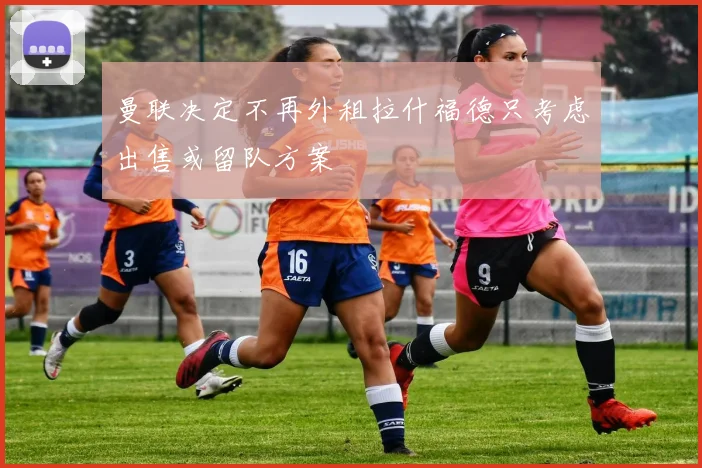 曼联决定不再外租拉什福德只考虑出售或留队方案