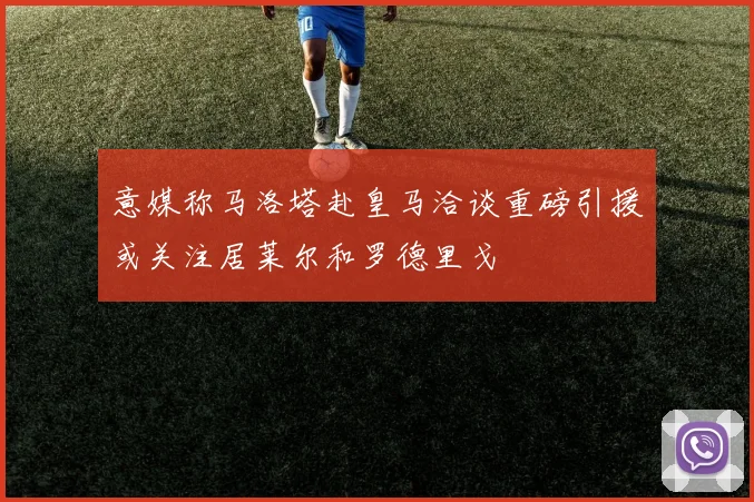 意媒称马洛塔赴皇马洽谈重磅引援或关注居莱尔和罗德里戈