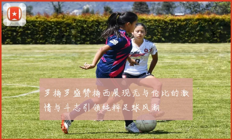罗梅罗盛赞梅西展现无与伦比的激情与斗志引领纯粹足球风潮