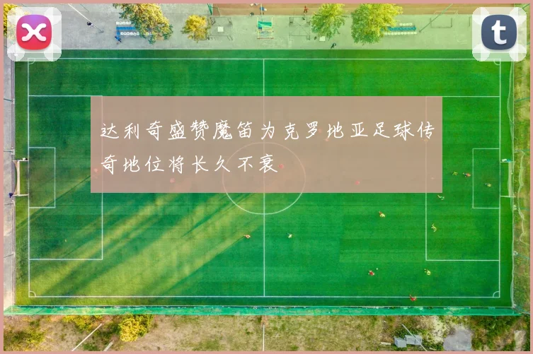 达利奇盛赞魔笛为克罗地亚足球传奇地位将长久不衰