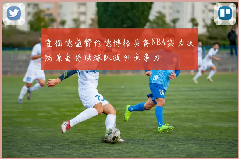 霍福德盛赞伦德博格具备NBA实力攻防兼备将助球队提升竞争力