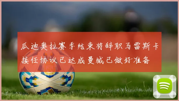 瓜迪奥拉赛季结束将辞职马雷斯卡接任协议已达成曼城已做好准备