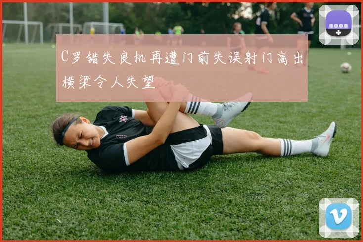 C罗错失良机再遭门前失误射门高出横梁令人失望