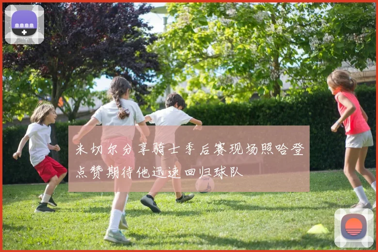 米切尔分享骑士季后赛现场照哈登点赞期待他迅速回归球队