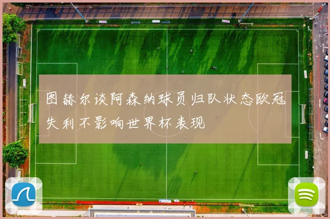 图赫尔谈阿森纳球员归队状态欧冠失利不影响世界杯表现
