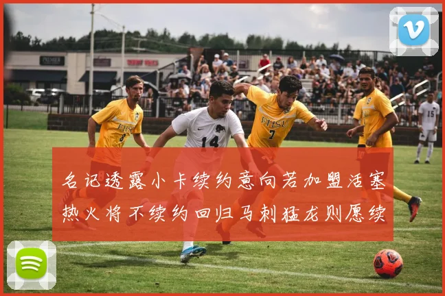 名记透露小卡续约意向若加盟活塞热火将不续约回归马刺猛龙则愿续约