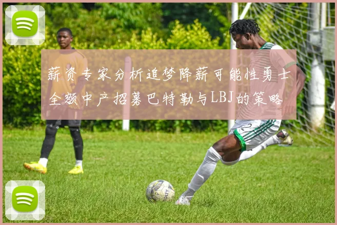 薪资专家分析追梦降薪可能性勇士全额中产招募巴特勒与LBJ的策略