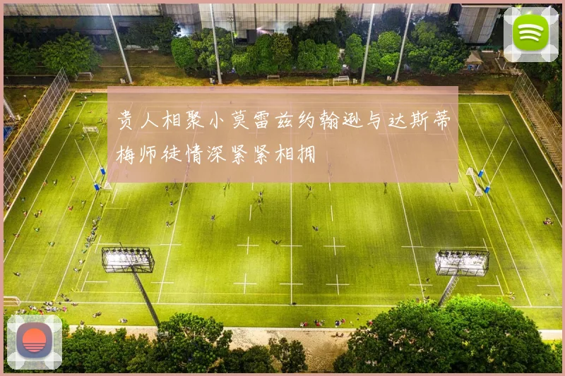 贵人相聚小莫雷兹约翰逊与达斯蒂梅师徒情深紧紧相拥