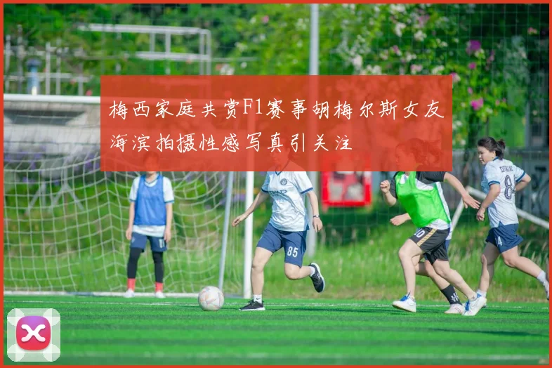 梅西家庭共赏F1赛事胡梅尔斯女友海滨拍摄性感写真引关注
