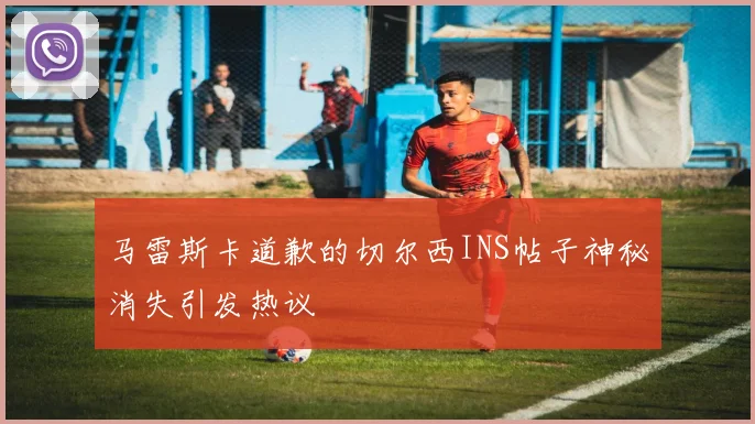 马雷斯卡道歉的切尔西INS帖子神秘消失引发热议