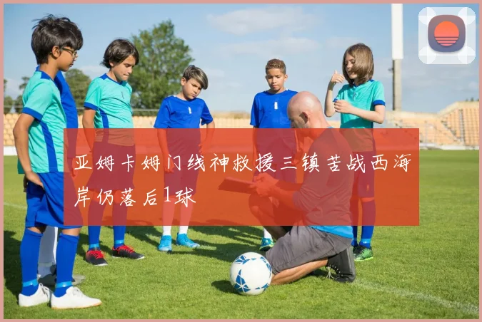 亚姆卡姆门线神救援三镇苦战西海岸仍落后1球