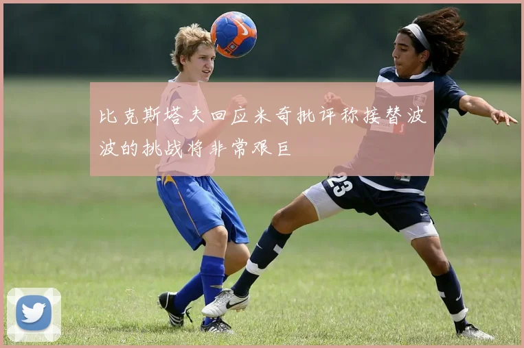 比克斯塔夫回应米奇批评称接替波波的挑战将非常艰巨
