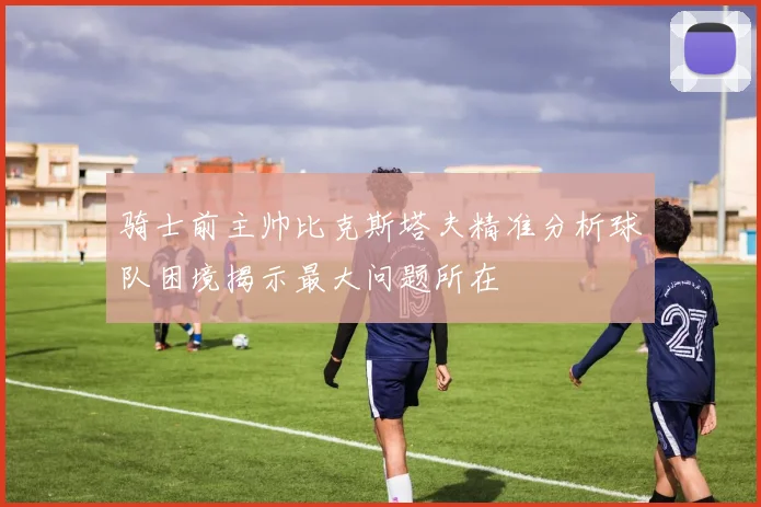 骑士前主帅比克斯塔夫精准分析球队困境揭示最大问题所在