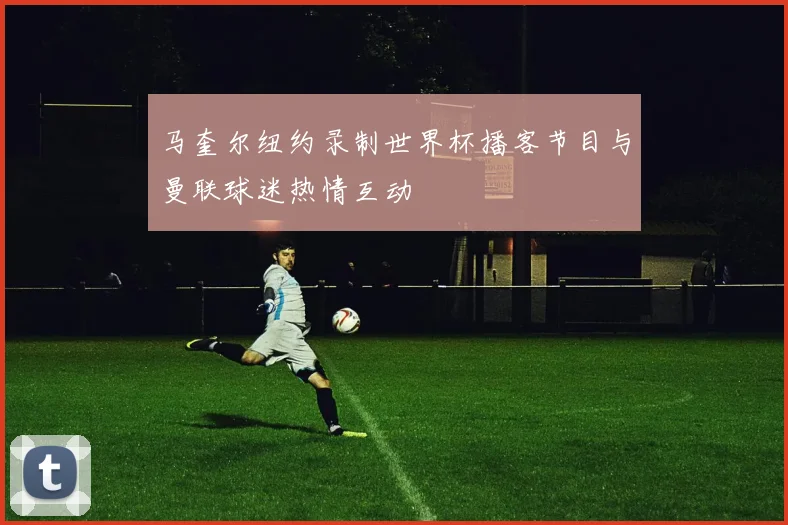 马奎尔纽约录制世界杯播客节目与曼联球迷热情互动
