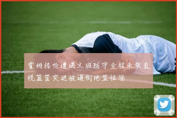霍姆格伦遭遇文班防守全程未敢直视篮筐突进被逼倒地显怯场
