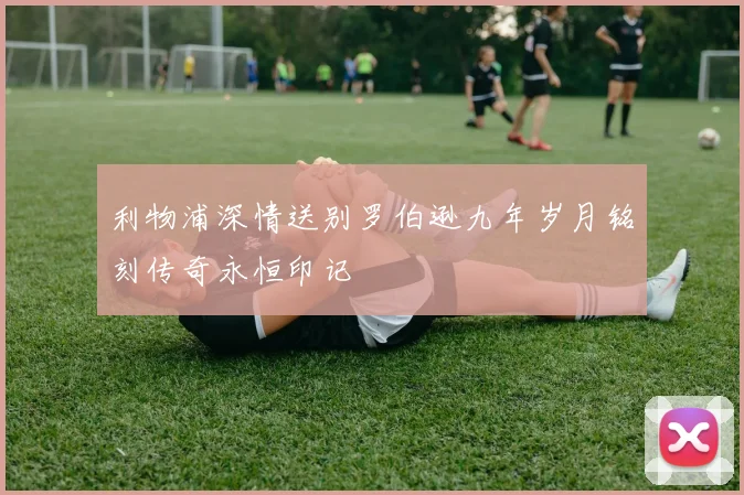 利物浦深情送别罗伯逊九年岁月铭刻传奇永恒印记