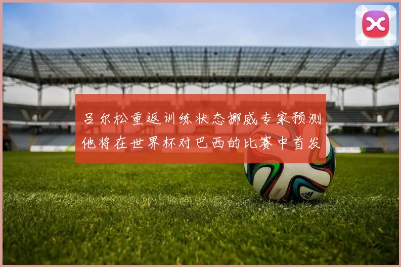 吕尔松重返训练状态挪威专家预测他将在世界杯对巴西的比赛中首发出战